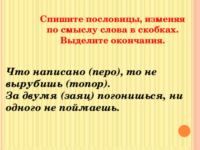 Спишите пословицы, изменяя по смыслу слова в скобках. Выделите окончания. Что написано (перо), то не вырубишь (топор). За двумя (заяц) погонишься, ни одного не поймаешь. 