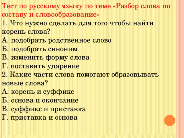 Тест по русскому языку по теме «Разбор слова по составу и словообразование» 1. Что нужно сделать для того чтобы найти корень слова? А. подобрать родственное слово Б. подобрать синоним В. изменить форму слова Г. поставить ударение 2. Какие части слова помогают образовывать новые слова? А. корень и суффикс Б. основа и окончание В. суффикс и приставка Г. приставка и основа 
