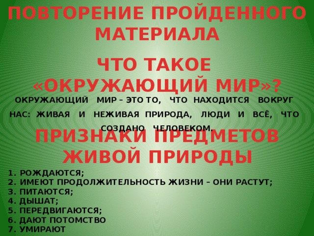 ПОВТОРЕНИЕ ПРОЙДЕННОГО МАТЕРИАЛА ЧТО ТАКОЕ «ОКРУЖАЮЩИЙ МИР»? ОКРУЖАЮЩИЙ МИР – ЭТО ТО, ЧТО НАХОДИТСЯ ВОКРУГ НАС: ЖИВАЯ И НЕЖИВАЯ ПРИРОДА, ЛЮДИ И ВСЁ, ЧТО СОЗДАНО ЧЕЛОВЕКОМ. ПРИЗНАКИ ПРЕДМЕТОВ ЖИВОЙ ПРИРОДЫ РОЖДАЮТСЯ;    ИМЕЮТ ПРОДОЛЖИТЕЛЬНОСТЬ ЖИЗНИ – ОНИ РАСТУТ; 3. ПИТАЮТСЯ;    4. ДЫШАТ; 5. ПЕРЕДВИГАЮТСЯ;    6. ДАЮТ ПОТОМСТВО 7. УМИРАЮТ 