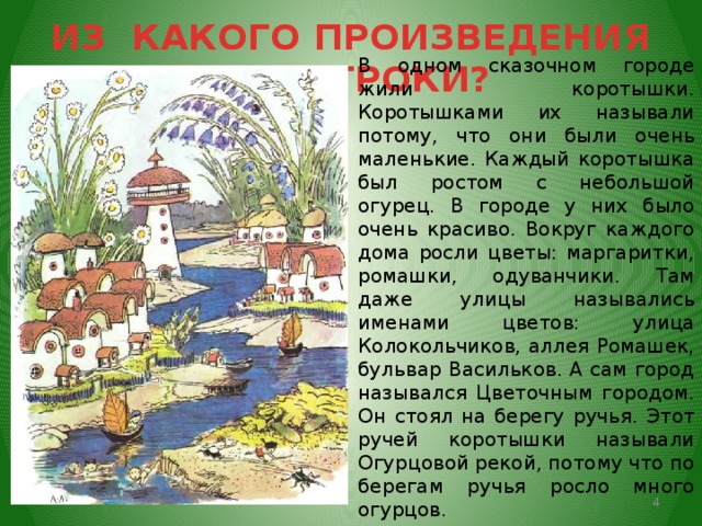 ИЗ КАКОГО ПРОИЗВЕДЕНИЯ ЭТИ СТРОКИ? В одном сказочном городе жили коротышки. Коротышками их называли потому, что они были очень маленькие. Каждый коротышка был ростом с небольшой огурец. В городе у них было очень красиво. Вокруг каждого дома росли цветы: маргаритки, ромашки, одуванчики. Там даже улицы назывались именами цветов: улица Колокольчиков, аллея Ромашек, бульвар Васильков. А сам город назывался Цветочным городом. Он стоял на берегу ручья. Этот ручей коротышки называли Огурцовой рекой, потому что по берегам ручья росло много огурцов.   