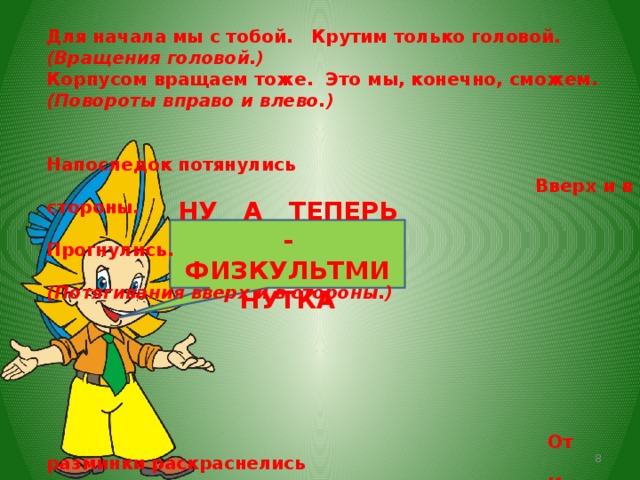  Для начала мы с тобой. Крутим только головой. (Вращения головой.) Корпусом вращаем тоже. Это мы, конечно, сможем. (Повороты вправо и влево.)   Напоследок потянулись  Вверх и в стороны.  Прогнулись.  (Потягивания вверх и в стороны.)        От разминки раскраснелись  И за парты снова сели.  (Дети садятся за парты.)   НУ А ТЕПЕРЬ - ФИЗКУЛЬТМИНУТКА  