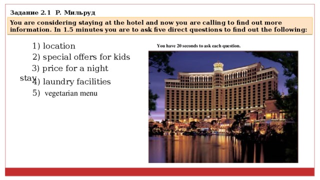 Задание 2.1 Р. Мильруд You are considering staying at the hotel and now you are calling to find out more information. In 1.5 minutes you are to ask five direct questions to find out the following: 1) location You have 20 seconds to ask each question.   2) special offers for kids 3) price for a night stay 4) laundry facilities  5) vegetarian menu  