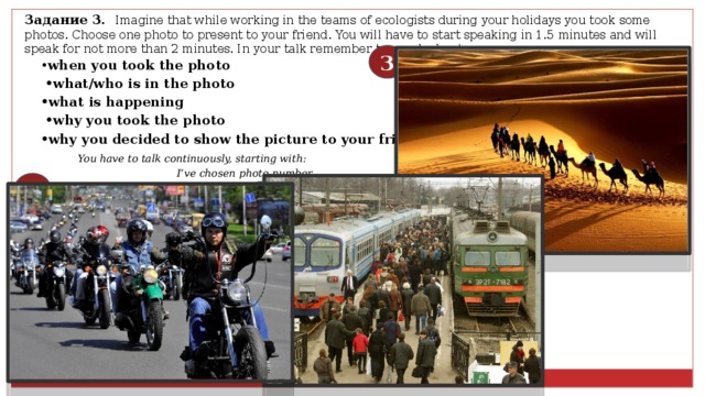 Задание 3.  Imagine that while working in the teams of ecologists during your holidays you took some photos. Choose one photo to present to your friend. You will have to start speaking in 1.5 minutes and will speak for not more than 2 minutes. In your talk remember to speak about: 3 • when you took the photo • what/who is in the photo • what is happening • why you took the photo • why you decided to show the picture to your friend  You have to talk continuously, starting with:  I’ve chosen photo number … .   1 2 