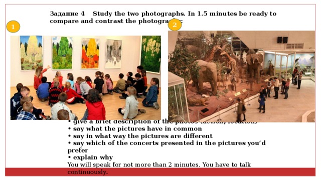 Задание 4 Study the two photographs. In 1.5 minutes be ready to compare and contrast the photographs:  2 1 • give a brief description of the photos (action, location) • say what the pictures have in common • say in what way the pictures are different • say which of the concerts presented in the pictures you’d prefer • explain why You will speak for not more than 2 minutes. You have to talk continuously . 