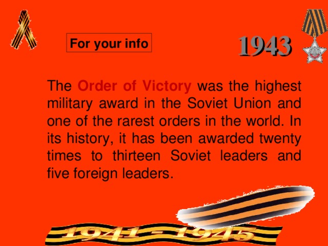 1943 For your info The Order of Victory  was the highest military award in the Soviet Union and one of the rarest orders in the world. In its history, it has been awarded twenty times to thirteen Soviet leaders and five foreign leaders. 