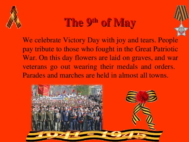 The 9 th of May We celebrate Victory Day with joy and tears. People pay tribute to those who fought in the Great Patriotic War. On this day flowers are laid on graves, and war veterans go out wearing their medals and orders. Parades and marches are held in almost all towns. 