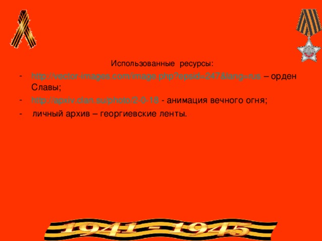  Использованные ресурсы: http://vector-images.com/image.php?epsid=247&lang=rus – орден Славы; http://apxiv.clan.su/photo/2-0-18 - анимация вечного огня; - личный архив – георгиевские ленты. 