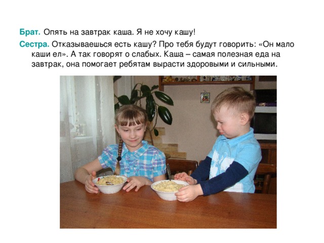 Брат.  Опять на завтрак каша.  Я не хочу кашу! Сестра. Отказываешься есть кашу? Про тебя будут говорить: «Он мало каши ел». А так говорят о слабых. Каша – самая полезная еда на завтрак, она помогает ребятам вырасти здоровыми и сильными. 