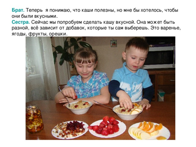 Брат.  Теперь я понимаю, что каши полезны, но мне бы хотелось, чтобы они были вкусными.  Сестра.  Сейчас мы попробуем сделать кашу вкусной. Она может быть разной, всё зависит от добавок, которые ты сам выберешь. Это варенье, ягоды, фрукты, орешки. 