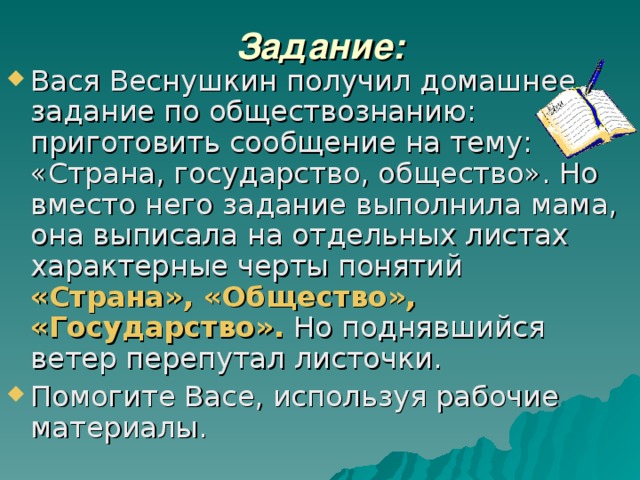 Задание: Вася Веснушкин получил домашнее задание по обществознанию: приготовить сообщение на тему: «Страна, государство, общество». Но вместо него задание выполнила мама, она выписала на отдельных листах характерные черты понятий «Страна», «Общество», «Государство». Но поднявшийся ветер перепутал листочки. Помогите Васе, используя рабочие материалы. 