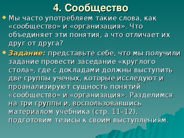 4. Сообщество  Мы часто употребляем такие слова, как «сообщество» и «организация». Что объединяет эти понятия, а что отличает их друг от друга? Задание: представьте себе, что мы получили задание провести заседание «круглого стола», где с докладами должны выступить две группы ученых, которые исследуют и проанализируют сущность понятий «сообщество» и «организация». Разделимся на три группы и, воспользовавшись материалом учебника (стр. 11–12), подготовим тезисы к своим выступлениям. 
