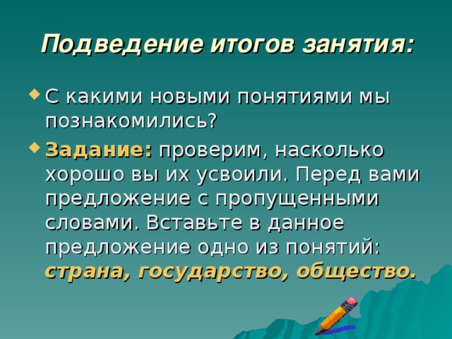 Подведение итогов занятия: С какими новыми понятиями мы познакомились? Задание: проверим, насколько хорошо вы их усвоили. Перед вами предложение с пропущенными словами. Вставьте в данное предложение одно из понятий: страна, государство, общество. 