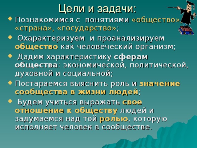 Цели и задачи: Познакомимся с понятиями «общество», «страна», «государство» ;  Охарактеризуем и проанализируем общество как человеческий организм;  Дадим характеристику сферам общества : экономической, политической, духовной и социальной; Постараемся выяснить роль и значение сообщества в жизни людей ;  Будем учиться выражать свое отношение к обществу людей и задумаемся над той ролью , которую исполняет человек в сообществе. 