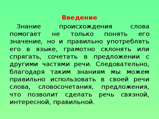 Введение Знание происхождения слова помогает не только понять его значение, но и правильно употреблять его в языке, грамотно склонять или спрягать, сочетать в предложении с другими частями речи. Следовательно, благодаря таким знаниям мы можем правильно использовать в своей речи слова, словосочетания, предложения, что позволит сделать речь связной, интересной, правильной.