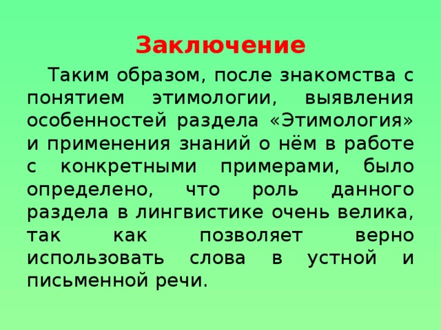 Заключение Таким образом, после знакомства с понятием этимологии, выявления особенностей раздела «Этимология» и применения знаний о нём в работе с конкретными примерами, было определено, что роль данного раздела в лингвистике очень велика, так как позволяет верно использовать слова в устной и письменной речи.