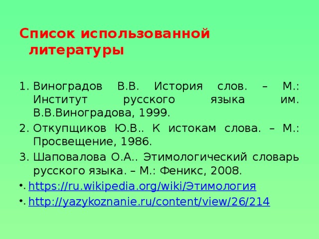 Список использованной литературы  Виноградов В.В. История слов. – М.: Институт русского языка им. В.В.Виноградова, 1999. Откупщиков Ю.В.. К истокам слова. – М.: Просвещение, 1986. Шаповалова О.А.. Этимологический словарь русского языка. – М.: Феникс, 2008. https://ru.wikipedia.org/wiki/Этимология http://yazykoznanie.ru/content/view/26/214