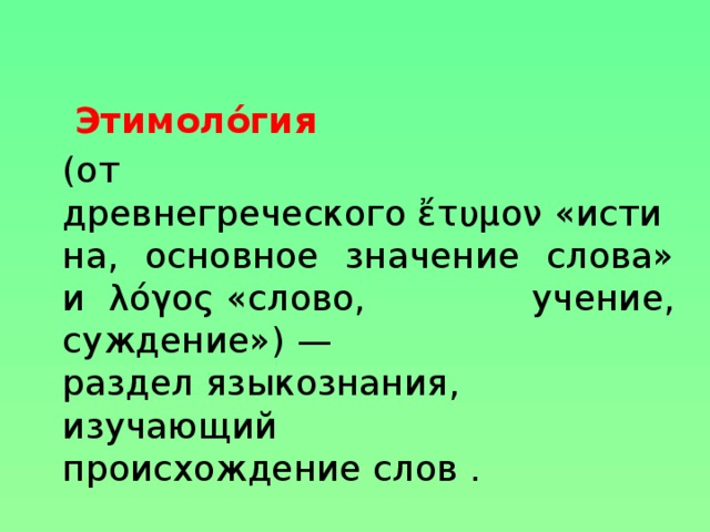 Этимоло́гия   (от древнегреческого ἔτυμον «истина, основное значение слова» и  λόγος «слово, учение, суждение») — раздел языкознания, изучающий происхождение слов .