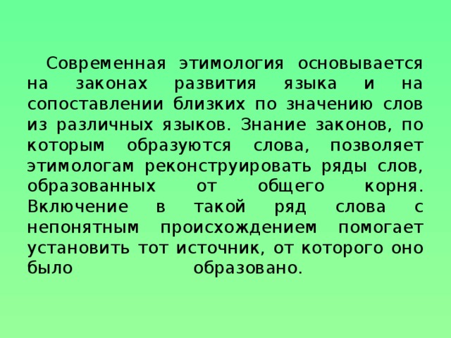 Современная этимология основывается на законах развития языка и на сопоставлении близких по значению слов из различных языков. Знание законов, по которым образуются слова, позволяет этимологам реконструировать ряды слов, образованных от общего корня. Включение в такой ряд слова с непонятным происхождением помогает установить тот источник, от которого оно было образовано.