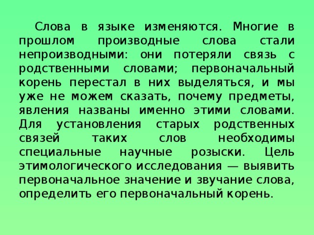 Слова в языке изменяются. Многие в прошлом производные слова стали непроизводными: они потеряли связь с родственными словами; первоначальный корень перестал в них выделяться, и мы уже не можем сказать, почему предметы, явления названы именно этими словами.  Для установления старых родственных связей таких слов необходимы специальные научные розыски. Цель этимологического исследования — выявить первоначальное значение и звучание слова, определить его первоначальный корень.