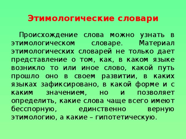 Этимологические словари  Происхождение слова можно узнать в этимологическом словаре. Материал этимологических словарей не только дает представление о том, как, в каком языке возникло то или иное слово, какой путь прошло оно в своем развитии, в каких языках зафиксировано, в какой форме и с каким значением, но и позволяет определить, какие слова чаще всего имеют бесспорную, единственно верную этимологию, а какие – гипотетическую.