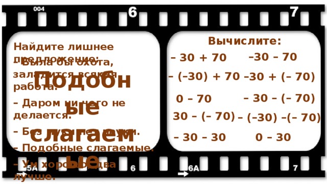 Вычислите: Найдите лишнее предложение: – 30 – 70 – 30 + 70 – Была бы охота, заладится всякая работа.  – Даром ни чего не делается.  – Без муки нет науки.  – Подобные слагаемые.  – Ум хорошо, два лучше. Подобные слагаемые – (–30) + 70 – 30 + (– 70) – 30 – (– 70) 0 – 70 30 – (– 70) – (–30) –(– 70) 0 – 30 – 30 – 30 