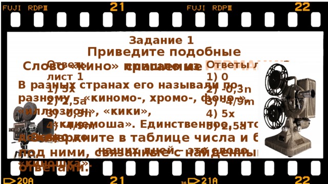 Задание 1  Приведите подобные слагаемые Слово «кино» пришло из ГЕРМАНИИ.  Ответы лист 1  5x  2,5a  -0,3n  -4/9m  0 Ответы лист 2  0  -0,3n  -4/9m  5x  2,5a В разных странах его называли по-разному – «киномо-, хромо-, фоно-», «иллюзион», «кики»,  «кинемоша». Единственное, что дожило до  наших дней – это слово «киношка».  Зачеркните в таблице числа и буквы под ними, связанные с найденными ответами. 
