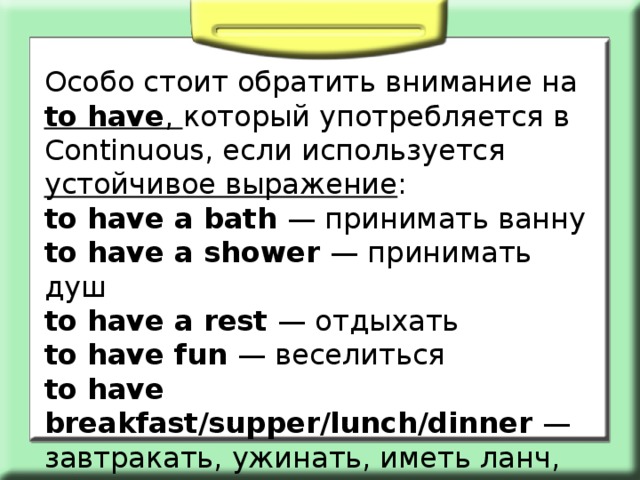 Особо стоит обратить внимание на to have , который употребляется в Continuous, если используется устойчивое выражение : to have a bath — принимать ванну to have a shower — принимать душ to have a rest — отдыхать to have fun — веселиться to have breakfast/supper/lunch/dinner — завтракать, ужинать, иметь ланч, обедать 