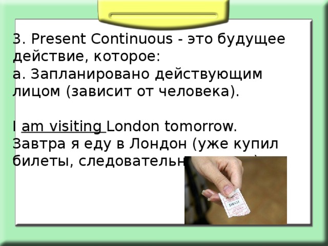 3. Present Сontinuous - это будущее действие, которое: а. Запланировано действующим лицом (зависит от человека). I am visiting London tomorrow. Завтра я еду в Лондон (уже купил билеты, следовательно, точно.) 