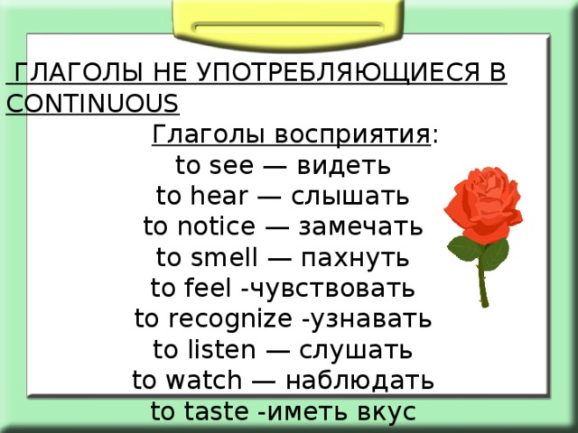  ГЛАГОЛЫ НЕ УПОТРЕБЛЯЮЩИЕСЯ В CONTINUOUS  Глаголы восприятия : to see — видеть to hear — слышать to notice — замечать to smell — пахнуть to feel -чувствовать to recognize -узнавать to listen — слушать to watch — наблюдать to taste -иметь вкус 
