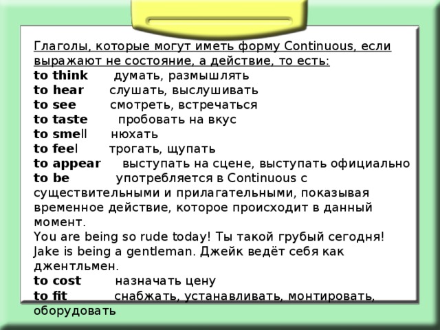Глаголы, которые могут иметь форму Continuous, если выражают не состояние, а действие, то есть: to think думать, размышлять to hear слушать, выслушивать to see смотреть, встречаться to taste пробовать на вкус to sme ll нюхать to fee l трогать, щупать to appear выступать на сцене, выступать официально to be употребляется в Continuous с существительными и прилагательными, показывая временное действие, которое происходит в данный момент. You are being so rude today! Ты такой грубый сегодня! Jake is being a gentleman. Джейк ведёт себя как джентльмен. to cost назначать цену to fit снабжать, устанавливать, монтировать, оборудовать 