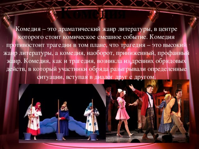Комедия Комедия – это драматический жанр литературы, в центре которого стоит комическое смешное событие. Комедия противостоит трагедии в том плане, что трагедия – это высокий жанр литературы, а комедия, наоборот, приниженный, профанный жанр. Комедия, как и трагедия, возникла из древних обрядовых действ, в который участники обряда разыгрывали определенные ситуации, вступая в диалог друг с другом. 
