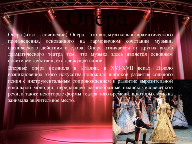 Опера Опера (итал. – сочинение). Опера – это вид музыкально-драматического произведения, основанного на гармоничном сочетании музыки, сценического действия и слова. Опера отличается от других видов драматического театра тем, что музыка здесь является основным носителем действия, его движущей силой. Впервые опера возникла в Италии, в XVI-XVII веках. Начало возникновению этого искусства положило широкое развитие сольного пения с инструментальным сопровождением и развитие выразительной вокальной монодии, передающей разнообразные нюансы человеческой речи, а также некоторые формы театра того времени, в которых музыка занимала значительное место. 