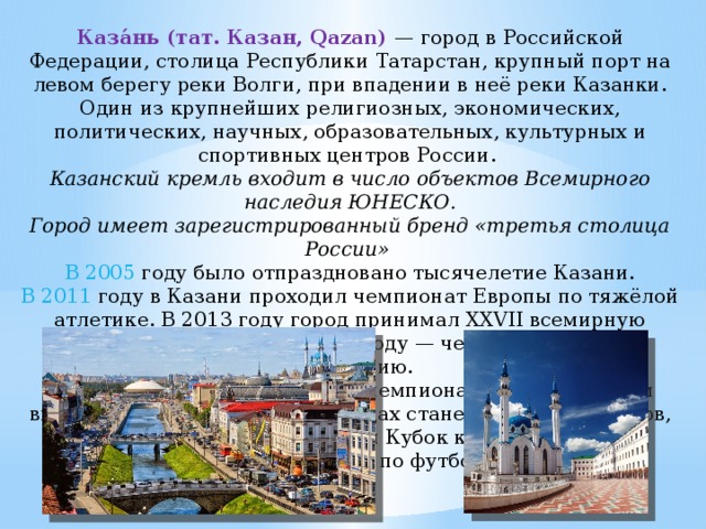 Каза́нь (тат. Казан, Qazan) — город в Российской Федерации, столица Республики Татарстан, крупный порт на левом берегу реки Волги, при впадении в неё реки Казанки. Один из крупнейших религиозных, экономических, политических, научных, образовательных, культурных и спортивных центров России. Казанский кремль входит в число объектов Всемирного наследия ЮНЕСКО. Город имеет зарегистрированный бренд «третья столица России» В 2005 году было отпраздновано тысячелетие Казани. В 2011 году в Казани проходил чемпионат Европы по тяжёлой атлетике. В 2013 году город принимал XXVII всемирную летнюю универсиаду, в 2014 году — чемпионат мира по фехтованию. В 2015 году Казань встретила чемпионат мира по водным видам спорта, а в 2017—2018 годах станет одним из городов, в которых будут проводиться Кубок конфедераций и Чемпионат мира по футболу. 