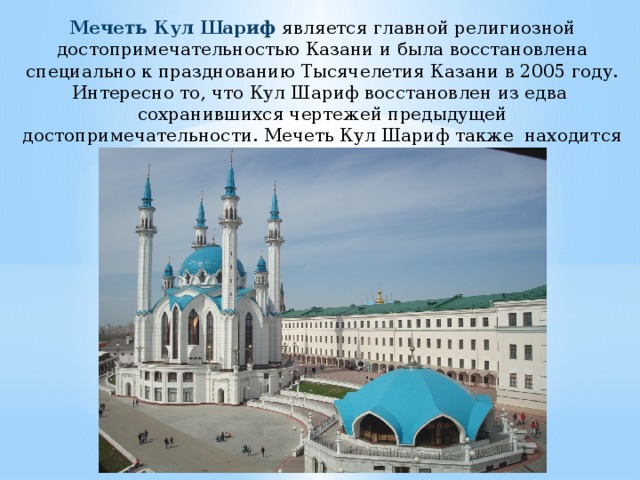 Мечеть Кул Шариф является главной религиозной достопримечательностью Казани и была восстановлена специально к празднованию Тысячелетия Казани в 2005 году. Интересно то, что Кул Шариф восстановлен из едва сохранившихся чертежей предыдущей достопримечательности. Мечеть Кул Шариф также находится внутри Казанского Кремля. 