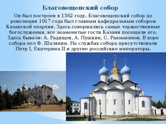 Благовещенский собор Он был построен в 1562 году. Благовещенский собор до революции 1917 года был главным кафедральным собором Казанской епархии. Здесь совершались самые торжественные богослужения, все знаменитые гости Казани посещали его. Здесь бывали: А. Радищев, А. Пушкин, С. Рахманинов. В хоре собора пел Ф. Шаляпин. На службах собора присутствовали Петр I, Екатерина II и другие российские императоры. 