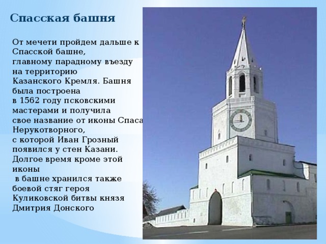 Спасская башня От мечети пройдем дальше к Спасской башне, главному парадному въезду на территорию Казанского Кремля. Башня была построена в 1562 году псковскими мастерами и получила свое название от иконы Спаса Нерукотворного, с которой Иван Грозный появился у стен Казани. Долгое время кроме этой иконы  в башне хранился также боевой стяг героя Куликовской битвы князя Дмитрия Донского 