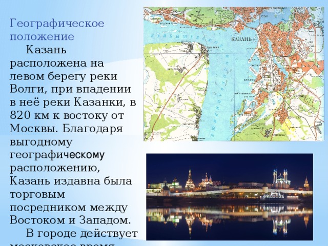 Географическое положение  Казань расположена на левом берегу реки Волги, при впадении в неё реки Казанки, в 820 км к востоку от Москвы. Благодаря выгодному  географи ческому расположению, Казань издавна была торговым посредником между Востоком и Западом.  В городе действует московское время . Астрономический полдень в Казани наступает на 46 минут раньше, чем в Москве. 