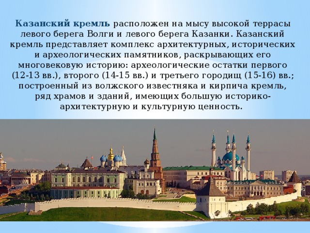 Казанский кремль расположен на мысу высокой террасы левого берега Волги и левого берега Казанки. Казанский кремль представляет комплекс архитектурных, исторических и археологических памятников, раскрывающих его многовековую историю: археологические остатки первого (12-13 вв.), второго (14-15 вв.) и третьего городищ (15-16) вв.; построенный из волжского известняка и кирпича кремль, ряд храмов и зданий, имеющих большую историко-архитектурную и культурную ценность. 