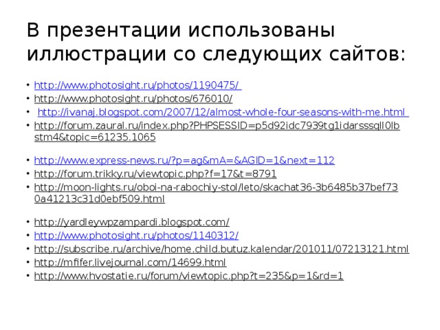 В презентации использованы иллюстрации со следующих сайтов: http://www.photosight.ru/photos/1190475/  http://www.photosight.ru/photos/676010/   http://ivanaj.blogspot.com/2007/12/almost-whole-four-seasons-with-me.html  http://forum.zaural.ru/index.php?PHPSESSID=p5d92idc7939tg1idarsssqll0lbstm4&topic=61235.1065  http://www.express-news.ru/?p=ag&mA=&AGID=1&next=112 http://forum.trikky.ru/viewtopic.php?f=17&t=8791  http://moon-lights.ru/oboi-na-rabochiy-stol/leto/skachat36-3b6485b37bef730a41213c31d0ebf509.html  http://yardleywpzampardi.blogspot.com/  http://www.photosight.ru/photos/1140312/ http://subscribe.ru/archive/home.child.butuz.kalendar/201011/07213121.html  http://mfifer.livejournal.com/14699.html  http://www.hvostatie.ru/forum/viewtopic.php?t=235&p=1&rd=1  