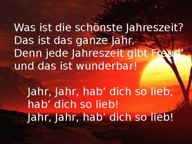 Was ist die schönste Jahreszeit? Das ist das ganze Jahr. Denn jede Jahreszeit gibt Freud’, und das ist wunderbar!  Jahr, Jahr, hab’ dich so lieb,  hab’ dich so lieb!  Jahr, Jahr, hab’ dich so lieb! 