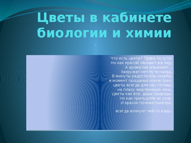 Цветы в кабинете биологии и химии Что есть цветы? Трава по сути.  Но как красой ласкают взгляд.  А ароматом опьяняют…  Закружат нет пути назад.  В минуты радости иль скорби,  в момент прощанья или встреч,  цветы всегда для нас готовы,  на плаху жертвенную лечь.  Цветы как всё, дары природы.  Но как причудлив их узор.  И красок полная палитра,  всегда волнует чей-то взор . 