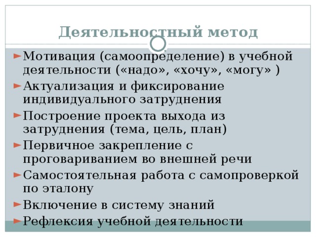Деятельностный метод Мотивация (самоопределение) в учебной деятельности («надо», «хочу», «могу» ) Актуализация и фиксирование индивидуального затруднения Построение проекта выхода из затруднения (тема, цель, план) Первичное закрепление с проговариванием во внешней речи Самостоятельная работа с самопроверкой по эталону Включение в систему знаний Рефлексия учебной деятельности 