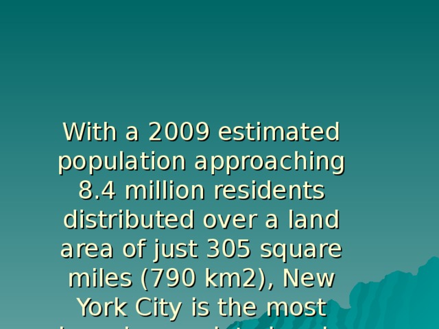 With a 2009 estimated population approaching 8.4 million residents distributed over a land area of just 305 square miles (790 km2), New York City is the most densely populated major city in the United States. As many as 800 languages are spoken in New York City, making it the most linguistically diverse city in the world  