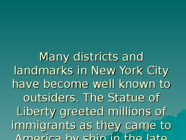 Many districts and landmarks in New York City have become well known to outsiders. The Statue of Liberty greeted millions of immigrants as they came to America by ship in the late 19th and early 20th centuries.  