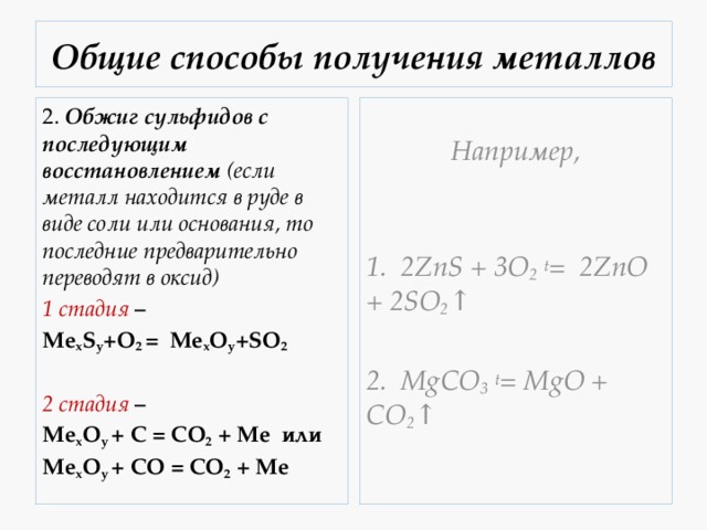 Общие способы получения металлов 2.  Обжиг сульфидов с последующим восстановлением (если металл находится в руде в виде соли или основания, то последние предварительно переводят в оксид) Например, 1 стадия  –  Mе x S y +O 2 = Mе x O y +SO 2   1. 2ZnS + 3O 2  t =  2ZnO + 2SO 2 ↑ 2 стадия  –    Mе x O y  + C = CO 2  + Me  или    2. MgCO 3  t = MgO + CO 2 ↑ Mе x O y  + CO = CO 2  + Me 