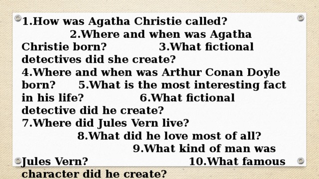 1.How was Agatha Christie called? 2.Where and when was Agatha Christie born? 3.What fictional detectives did she create? 4.Where and when was Arthur Conan Doyle born? 5.What is the most interesting fact in his life? 6.What fictional detective did he create? 7.Where did Jules Vern live? 8.What did he love most of all? 9.What kind of man was Jules Vern? 10.What famous character did he create? 11.What are the names of his books? 