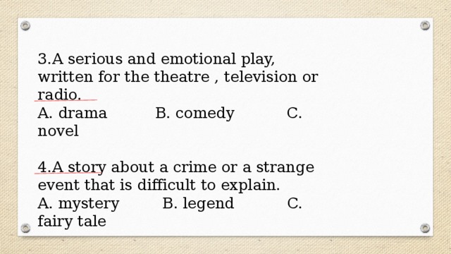 3.A serious and emotional play, written for the theatre , television or radio. A. drama B. comedy C. novel 4.A story about a crime or a strange event that is difficult to explain. A. mystery B. legend C. fairy tale 