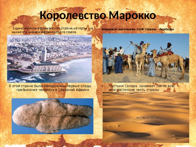 Королевство Марокко   Единственная африканская страна,которая не является членом Африканского союза  Коренное население этой страны - берберы В этой стране были обнаружены первые следы пребывания человека в Северной Африке Пустыня Сахара занимает почти всю юго-восточную часть страны  