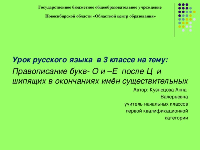 Государственное бюджетное общеобразовательное учреждение  Новосибирской области «Областной центр образования»   Урок русского языка в 3 классе на тему: Правописание букв- О и –Е после Ц и шипящих в окончаниях имён существительных Автор: Кузнецова Анна Валерьевна учитель начальных классов  первой квалификационной категории 