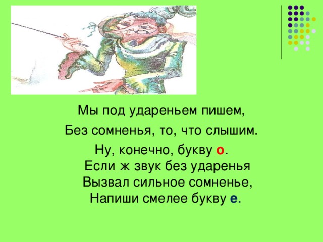 Мы под удареньем пишем, Без сомненья, то, что слышим. Ну, конечно, букву  о .  Если ж звук без ударенья  Вызвал сильное сомненье,  Напиши смелее букву   е . 